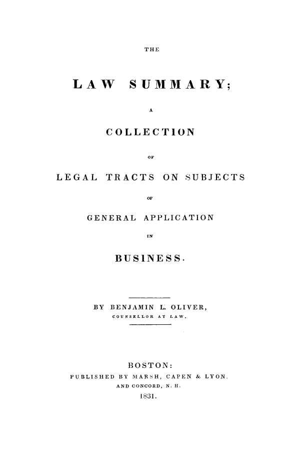 handle is hein.beal/lsumcleg0001 and id is 1 raw text is: THE

LAW

S UMMAR Y;

A
COLLECTION

LEGAL TRACTS ON SUBJECTS
OF
GENERAL APPLICATION
IN
BUSINESS.
BY BENJAMIN L OLIVER,
COUNSELLOR  AT LAW.
BOSTON:
PUBLISHED BY MARSH, CAPEN & LYON.
AND CONCORD, N. H.
1831.


