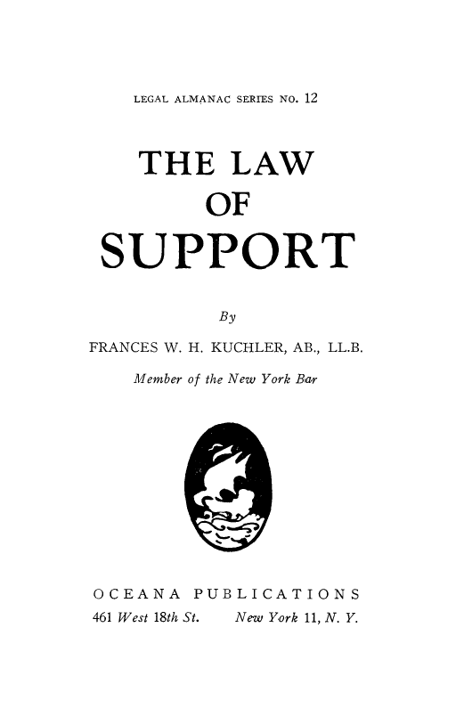 handle is hein.beal/lsuprt0001 and id is 1 raw text is: 




LEGAL ALMANAC SERIES No. 12


    THE LAW


          OF


 SUPPORT


           By

FRANCES W. H. KUCHLER, AB., LL.B.

    Member of the New York Bar













OCEANA   PUBLICATIONS


New York 11, N. Y.


461 West 18th St.


