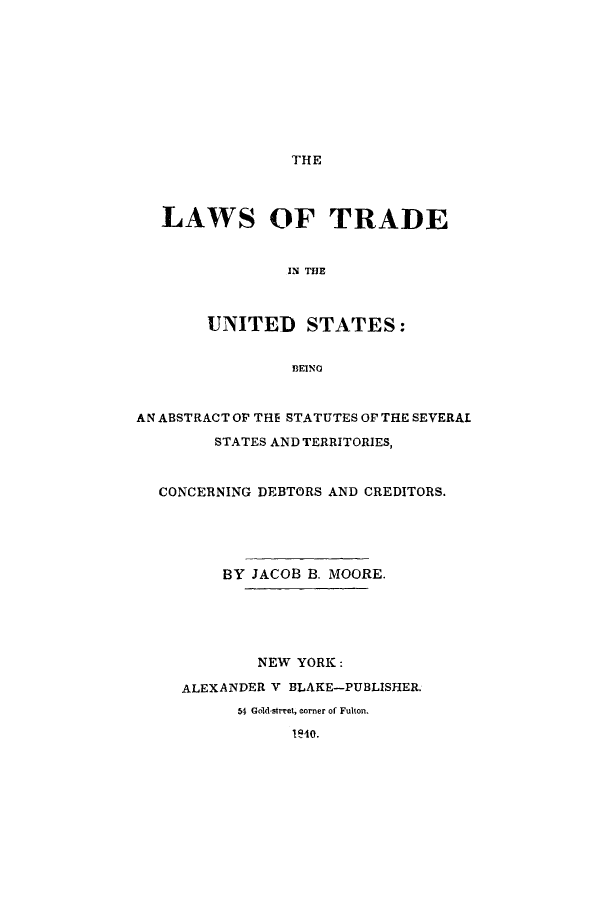 handle is hein.beal/ltbeanss0001 and id is 1 raw text is: THE

LAWS OF TRADE
IN THE
UNITED STATES:
BEINO
AN ABSTRACT OP THE STATUTES OP THE SEVERAL
STATES AND TERRITORIES,
CONCERNING DEBTORS AND CREDITORS.
BY JACOB B. MOORE.
NEW YORK:
ALEXANDER V BLAKE-PUBLISHER.
54 Gold-street, corner of Fulton.
1'4o.


