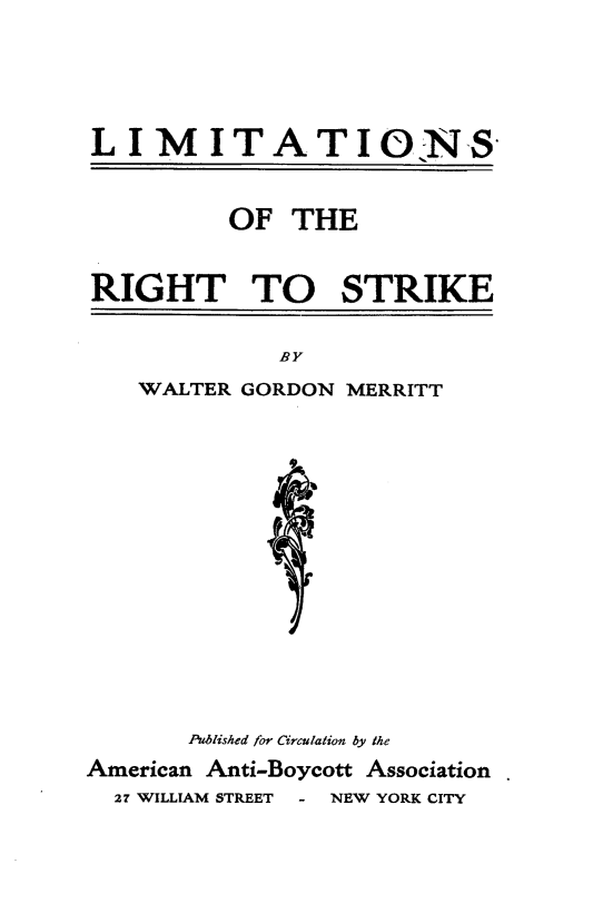 handle is hein.beal/ltnrtsk0001 and id is 1 raw text is: 





L  IMITATIONS


         OF   THE


RIGHT TO STRIKE


          BY
WALTER GORDON MERRITT


       Published for Circulation by the
American Anti-Boycott Association
  27 WILLIAM STREET - NEW YORK CITY


