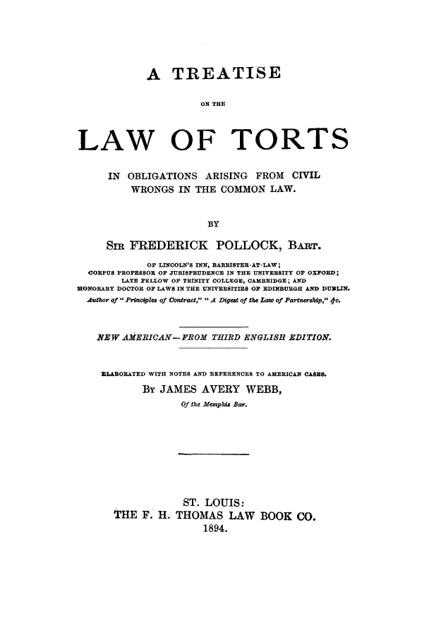 handle is hein.beal/ltorobl0001 and id is 1 raw text is: A TREATISE
ON THE
LAW OF TORTS
IN   OBLIGATIONS       ARISING     FROM     CIVIL
WRONGS IN THE COMMON LAW.
BY
Snr FREDERICK POLLOCK, BAPT.
OF LINCOLN'S INN, BARRISTER-AT-LAW;
CORPUS PROFESSOR OF JURISPRUDENCE IN THE UNIVERSITY OF OXFORD;
LATE FELLOW OF TRINITY COLLEGE, CAMBRIDGE; AND
NONORARY DOCTOR OF LAWS IN THE UNIVERSITIES OF EDINBURGH AND DUBLIN.
Authwr of Princples of Cantract, A Digest of the Law of Partnership, 0c.
.NEW AMEICAV- FBROM THIRD ENGLISH EDITION.
ELABORATED WITH NOTES AND REFERENCES TO AMERICAN CASES.
BY JAMES AVERY WEBB,
Of the Memphis Bar.

THE F. H.

ST. LOUIS:
THOMAS LAW
1894.

BOOK CO.


