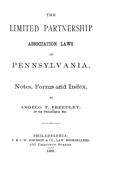 handle is hein.beal/ltpsal0001 and id is 1 raw text is: 


THE


LIMITED PARTNERSHIP



      ASSOCIATION LAWS

             OF


 PENNSYLYANIA,


Notes, Forms and  Index,

           BY


  ANGELO  T. FREEDLEY,
      Of the Philadelphia Bar.


       PHILADELPHIA:
T. & J. W. JOHNSON & CO., LAW BOOKSELLERS,
      535 CHESTNUT STREET.

           1883.


