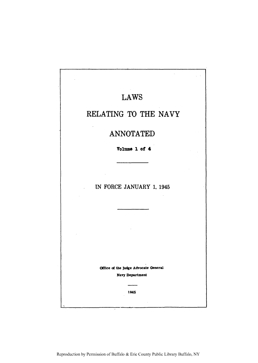 handle is hein.beal/ltthnavya0001 and id is 1 raw text is: LAWS
RELATING TO THE NAVY
ANNOTATED
Volume 1 of 4
IN FORCE JANUARY 1. 1945
Office o the Judge Advocate General
Navy Department

1945

Reproduction by Permission of Buffalo & Erie County Public Library Buffalo, NY


