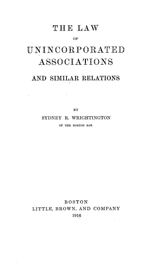 handle is hein.beal/lunicorpasm0001 and id is 1 raw text is: 




      THE LAW

           OF


UNINCORPORATED

   ASSOCIATIONS


 AND SIMILAR RELATIONS





           BY

   SYDNEY R. WRIGHTINGTON
       OF THE BOSTON BAR


       BOSTON
LITTLE, BROWN, AND COMPANY
         1916


