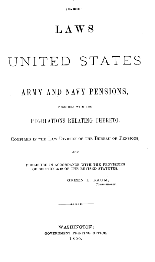 handle is hein.beal/lusgng0001 and id is 1 raw text is: (3-001

LAWS

UNITED

STATES

ARMY AND NAVY PENSIONS,
T )GETHER WITH THE
REGULATIONS RELATING THERETO.
COMPILED IN THE LAW DIVISION OF THE BUREAU OF PENSIONS,
AND
PUBLISHED IN ACCORDANCE WITH THE PROVISIONS
OF SECTION 4748 OF THE REVISED STATUTES.

GREEN B. RAUM,
Commin8ioner.
WASHINGTON:
GOVERNMENT PRINTING OFFICE.
1890.


