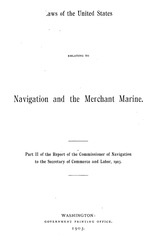 handle is hein.beal/lusnvmmar0001 and id is 1 raw text is: 

,aws of the United States







         RELATING TO


Navigation


and the Merchant Marine.


Part II of the Report
    to the Secretary


of the Commissioner of Navigation
of Commerce and Labor, 1903.


       WASHINGTON:
GOVERNMENT PRINTING OFFICE.
           1903.


