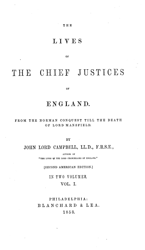 handle is hein.beal/lvcfjeng0001 and id is 1 raw text is: 





THE


              LIVES



                  oF




THE CHIEF JUSTICES



                  OF'


ENGLAND.


FROM THE


NORMAN CONQUEST TILL
  OF LORD MANSFIELD.


THE DEATH


              BY

JOHN LORD CAMPBELL, LL.D., F.R.S.E.,
             AUTHOR OF
     THE LIVES O THE LORD CHANCELLORS OF ENGLAND.


  [SECOND AMERICAN EDITION.]


    IN TWO VOLUMES.

        VOL. I.



    PHILADELPHIA:

BLANCHARD & LEA.

        1853.


