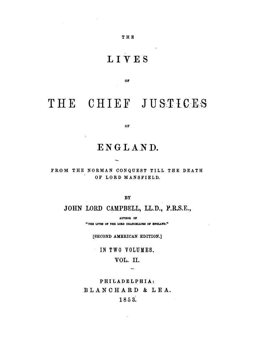 handle is hein.beal/lvcfjeng0002 and id is 1 raw text is: 




THE


LIVES


    or


THE


CHIEF


JUSTICES


or


           ENGLAN D.


FROM THE NORMAN CONQUEST TILL THE DEATH
           OF LORD MANSFIELD.


                  BY

   JOHN LORD CAMPBELL, LL.D., P.R.S.E.,


        AUTHOR 07
THE LIVES OF THE LORD CHANCELLORS OF ENGLAND.

  [SECOND AMERICAN EDITION.]

    IN TWO VOLUMES.
       VOL. II.


    PHILADELPHIA:
BLANCHARD & LEA.


1 8 5 3.


