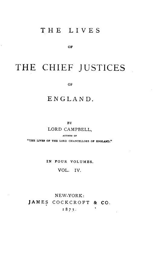 handle is hein.beal/lvcfjengl0004 and id is 1 raw text is: 





       THE LIVES


              OF




THE CHIEF JUSTICES


              OF


      ENGLAND.




           BY
      LORD CAMPBELL,
          AUTHOR OP
SHE LIVES OF THE LORD CHANCELLORS OF ENGLAND.



     IN FOUR VOLUMES.

         VOL. IV.




         NEW-YORK:
JAMES  COCKCROFT  & CO.
          1873.


