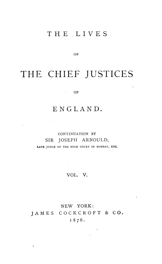 handle is hein.beal/lvcfjengl0005 and id is 1 raw text is: 





THE LIVES


              OF



THE CHIEF JUSTICES


              OF



        ENGLAND.


       CONTINUATION BY
    SIR JOSEPH ARNOULD,
 LATE JUDGE OF THE HIGH COURT OF BOMBAY, ETC.





         VOL. V.





         NEW YORK:
JAMES  COCKCROFT   & CO.
          1876.


