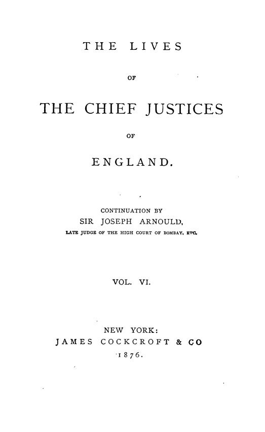 handle is hein.beal/lvcfjengl0006 and id is 1 raw text is: 




       THE LIVES



              OF



THE CHIEF JUSTICES


              OF


      ENGLAND.





      CONTINUATION BY
    SIR JOSEPH ARNOULD,
  LATE JUDGE OF THE HIGH COURT OF BOMBAY, ETC.





         VOL. VI.





         NEW YORK:
JAMES  COCKCROFT   & CO

         '1876.


