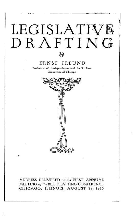 handle is hein.beal/lvdtasdv0001 and id is 1 raw text is: 






LEGISLATIVE


DRAFTING



         ERNST  FREUND
       Professor of Jurisprudence and Public Law
            University of Chicago


























   ADDRESS DELIVERED at the FIRST ANNUAL
   MEETING of the BILL DRAFTING CONFERENCE
   CHICAGO, ILLINOIS, AUGUST 29, 1916


