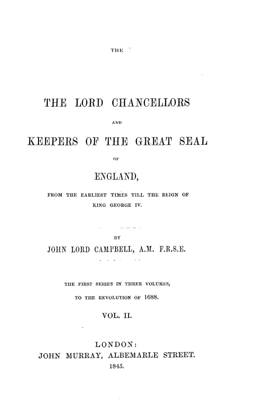 handle is hein.beal/lvlchke0002 and id is 1 raw text is: 





TII E


    THE   LORD CHANCELLORS





KEEPERS OF THE GREAT SEAL

                  OF


          ENGLAND,

FROM THE EARLIEST TIMES TILL THE REIGN OF
          KING GEORGE IV.




              BY

JOHN LORD CAMPBELL, A.M. F.R.S.E.


      THE FIRST SERIES IN THREE VOLUMES,

        TO TiE REVOLUTION OF 1688.


              VOL. II.



            LONDON:
JOHN  MURRAY,  ALBEMARLE   STREET.
               1845.


