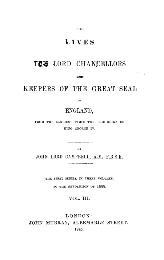 handle is hein.beal/lvlchke0003 and id is 1 raw text is: 





THE


              LIVES




   T0  LORD CHANELLORS





KEEPERS OF THE GREAT SEAL

                  or

              ENGLAND,


FROM THE EARLIEST TIMES TILL
          KING GEORGE IV.


THE REIGN OF


BY


  JOHN LORD CAMPBELL, A.M. F.R.S.E.




     THE FIRST SERIES, IN THREE VOLUMES,

        TO THE REVOLUTION OF 1688.


             VOL. III.



             LONDON:
JOHN  MURRAY, ALBEMARLE   STREET.
               1845.


