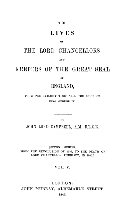 handle is hein.beal/lvlchke0005 and id is 1 raw text is: 






THE


              LhVES

                  OF


   THE LORD CHANCELLORS

                  AND


KEEPERS OF THE GREAT SEAL

                  OF


              ENGLAND,


FROM THE EARLIEST TIMES TILL THE REIGN OF

          KING GEORGE IV.





              BY

 JOHN LORD CAMPBELL, A.M. F.R.S.E.


            [SECOND SERIES,
FROM THE REVOLUTION OF 1688, TO THE DEATH OF
    LORD CHANCELLOR THURLOW, IN 1806.]



              VOL. V.




            LONDON:

JOHN  MURRAY,  ALBEMARLE  STREET.

               1846.


