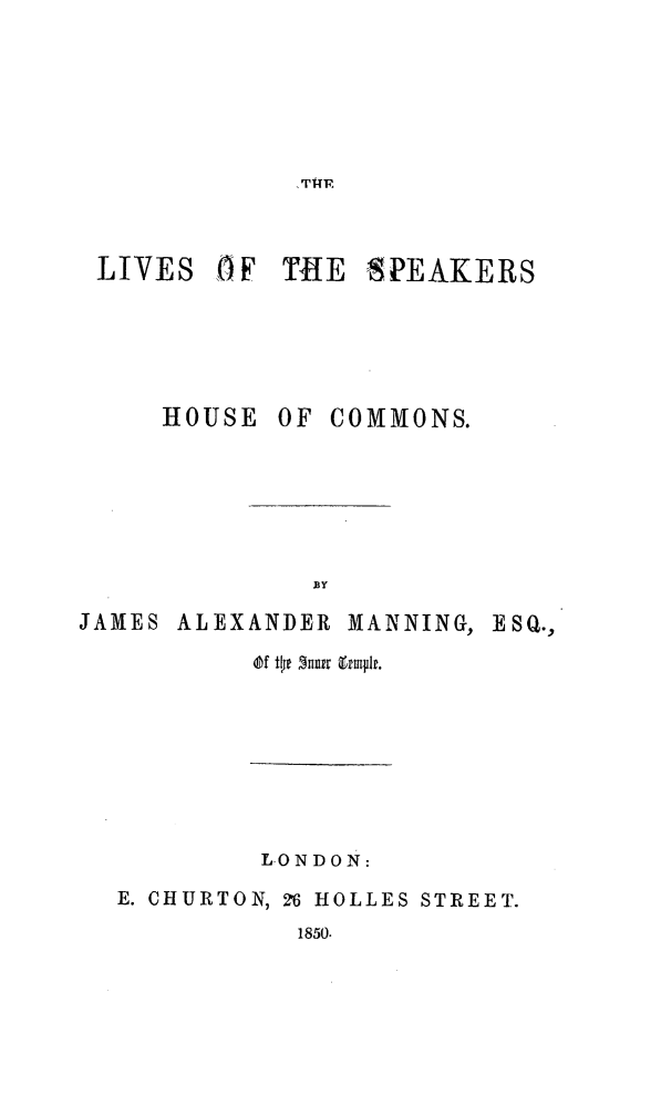 handle is hein.beal/lvspkhucmn0001 and id is 1 raw text is: 





T1UF


LIVES 0F TiE


HOUSE


SPEAKERS


OF COMMONS.


JAMES


ALEXANDER MANNING, ESQ.,


Of tlp ftur zmflr.


         LONDON:
E. CHURTON, 26 HOLLES STREET.


1850.


