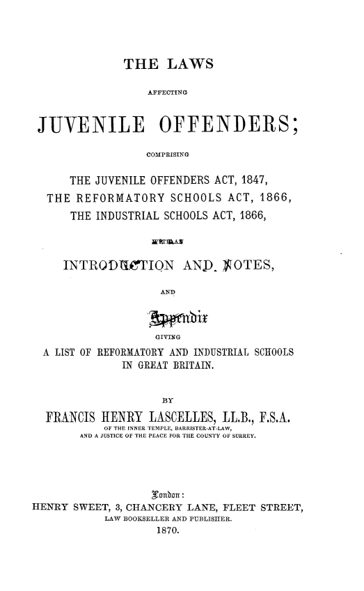 handle is hein.beal/lwajvof0001 and id is 1 raw text is: 




              THE   LAWS

                 AFFECTING



JUVENILE OFFENDERS;

                 COMPRISING

     THE JUVENILE OFFENDERS ACT, 1847,

 THE  REFORMATORY SCHOOLS ACT, 1866,
     THE INDUSTRIAL SCHOOLS ACT, 1866,




     INTRODTIFTION ANJ). TOTES,

                   AND


                   GIVING
  A LIST OF REFORMATORY AND INDUSTRIAL SCHOOLS
              IN GREAT BRITAIN.


                     BY

  FRANCIS  HENRY  LASCELILES, RLB., F.S.A.
           OF THE INNER TEMPLE, BARRISTER-AT-LAW,
        AND A JUSTICE OF THE PEACE FOR THE COUNTY OF SURREY.






HENRY  SWEET, 3, CHANCERY LANE, FLEET STREET,
           LAW BOOKSELLER AND PUBLISHER.
                    1870.


