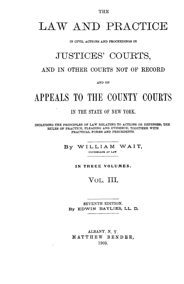 handle is hein.beal/lwanpcicv0003 and id is 1 raw text is: 

THE


LAW AND PRACTICE


          IN CIVIL ACTIONS AND PROCEEDINGS IN


JUSTICES'


COURTS,


  AND  IN OTHER   COURTS NOT  OF RECORD


                   AND ON



APPEALS TO THE COUNTY COURTS


           IN THE STATE OF NEW YORK.


INCLUDING THE PRINCIPLES OF LAW RELATING TO ACTIONS OR DEFENSES; THE
    RULES OF PRACTICE, PLEADING AND EVIDENCE; TOGETHER WITH
            PRACTICAL FORMS AND PRECEDENTS.


         By  WILLIAM WAIT,
                 COUNSELLOR AT LAW.


             IN THREE VOLUMES.


                 VOL.  III.




               SEVENTH EDITION.
           By EDWIN BAYLIES, LL. D.




                 ALBANY, N. y.
            MATTHEW BENDER,
                    1903.


