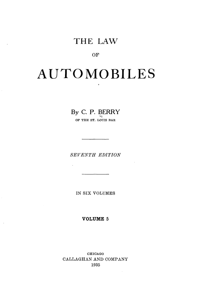 handle is hein.beal/lwaob0005 and id is 1 raw text is: 






         THE  LAW

             OF



AUTOMOBILES


  By C. P. BERRY
  OF THE ST. LOUIS BAR






  SEVENTH EDITION






  IN SIX VOLUMES




     VOLUME 5





     CHICAGO
CALLAGHAN AND COMPANY
       1935


