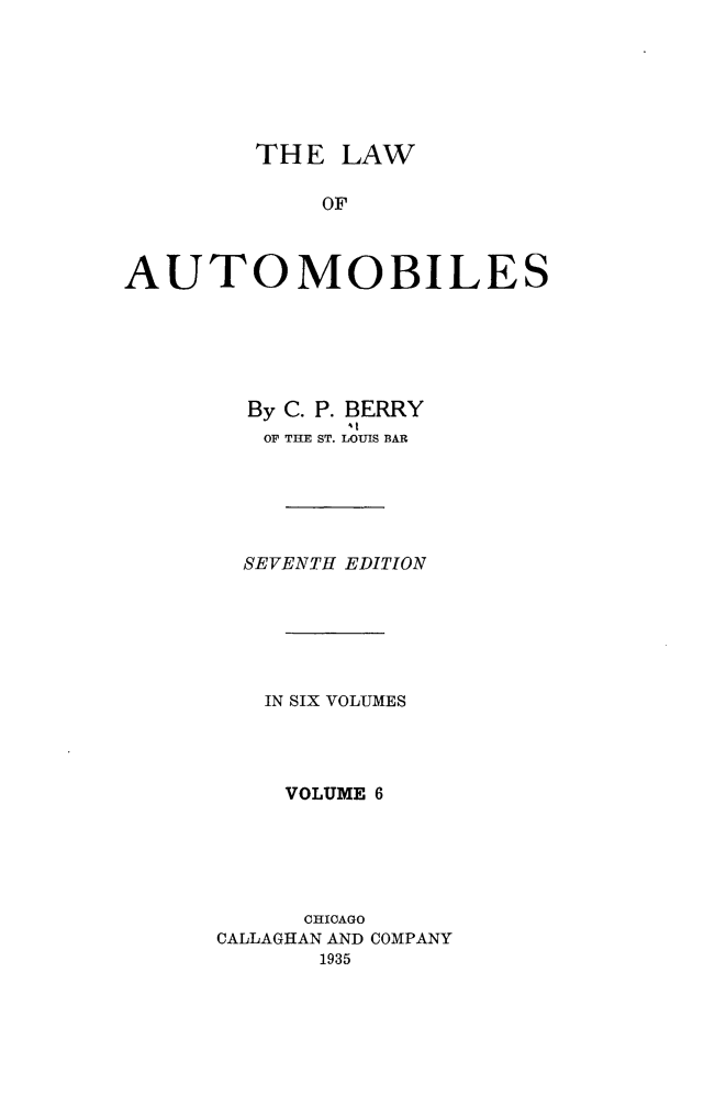 handle is hein.beal/lwaob0006 and id is 1 raw text is: 






         THE  LAW

             OF



AUTOMOBILES


By
OF


C. P. BERRY
THE ST. LOUIS BAR


  SEVENTH EDITION






  IN SIX VOLUMES




    VOLUME 6





      CHICAGO
CALLAGHAN AND COMPANY
       1935


