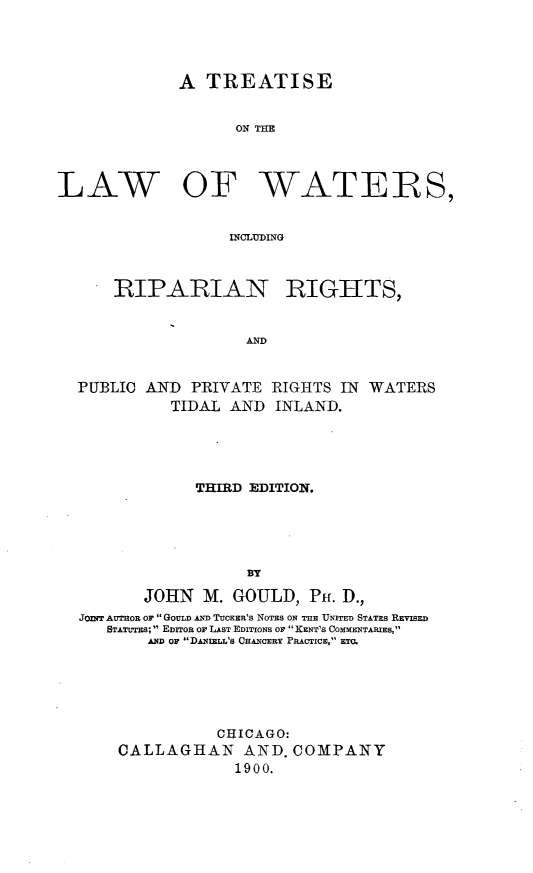 handle is hein.beal/lwatripgh0001 and id is 1 raw text is: 




             A TREATISE


                  ON TWR



LAW OF WATEIRS,


                  INCLUYDING


RIPARIAN


RIGHTS,


AND


PUBLIC AND  PRIVATE RIGHTS IN WATERS
          TIDAL AND INLAND.





            THIRD EDITION.





                  BY

       JOHN  M. GOULD,  Pu. D.,
JOWIT AUTHOR OF  GOULD AND TUCKER's NOTES ON THE UNITED STATES REVISED
   STATUTES;  EDITOR or LAST EDITIONS OF  KENT'S COMMENTARIES,
       AND or DANIELL'S CHANCERY PRACTICE, ETU.





              CHICAGO:
    CALLAGHAN AND. COMPANY
                1900.


