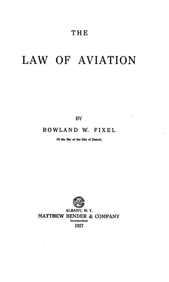 handle is hein.beal/lwavion0001 and id is 1 raw text is: 




THE


LAW OF AVIATION









                BY


ROWLAND W.


FIXEL


     Of the Bar of the City of Detroit.












        ALBANY, N. Y.
MATTHEW BENDER & COMPANY
          Incorporated
          1927


