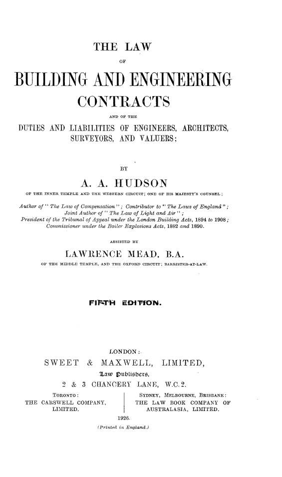 handle is hein.beal/lwbecd0001 and id is 1 raw text is: 






                    THE LAW

                           OF



BUILDING AND ENGINEERING


                CONTRACTS

                        AN. OF THE

 DUTIES  AND  LIABILITIES  OF  ENGINEERS,  ARCHITECTS,

               SURVEYORS,  AND  VALUERS;




                           BY


                 A.  A.   HUDSON
   OF THE INNER TEMPLE AND THE WESTERN CIRCUIT; ONE OF HIS MAJESTY'S COUNSEL;

 Author of  The Law of Compensation ; Contributor to  The Laws of England;
             Joint Author of  The Law of Light and Air  ;
  President of the Tribunal of Appeal under the London Building Acts, 1894 to 1908;
        Commissioner under the Boiler Explosions Acts, 1882 and 1890.

                         ASSISTED BY

             LAWRENCE MEAD. B.A.
       OF THE MIDDLE TEMPLE, AND THE OXFORD CIRCUIT; BARRISTER-AT-LAW.






                   FIrFIT   EDITION.


                 LONDON:

SWEET & MAXWELL,


LIMITED,


         MLaw Ilublisbers,

2 &  3  CHANCERY   LANE,  W.C. 2.


       TORONTO:
THE CARSWELL COMPANY,
       LIMITED.


SYDNEY, MELBOURNE, BRISUANE:
THE LAW  BOOK COMPANY OF
   AUSTRALASIA, LIMITED.


     1926.
(Printed, in Enoland.)


