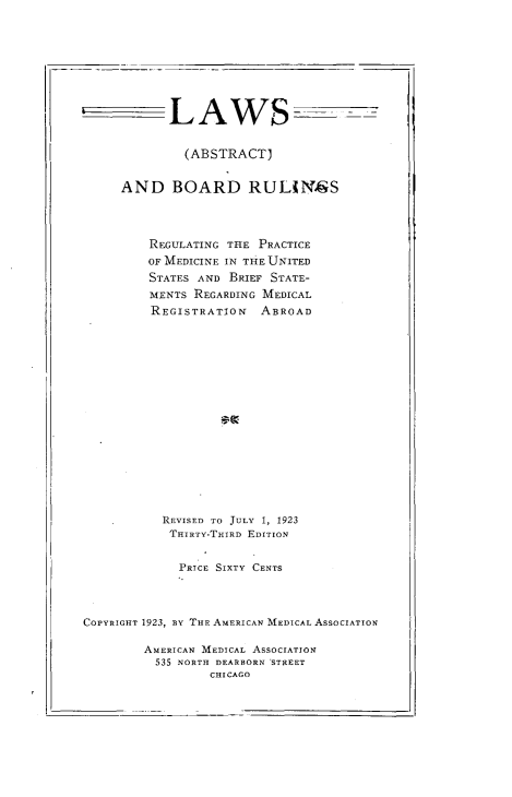 handle is hein.beal/lwboad0001 and id is 1 raw text is: 









            LAWS- --


              (ABSTRACT)


     AND BOARD RULiNgS




         REGULATING THE PRACTICE
         OF MEDICINE IN THE UNITED
         STATES AND BRIEF STATE-
         MENTS REGARDING MEDICAL
         REGISTRATION   ABROAD



















           REVISED TO JULY 1, 1923
           THIRTY-THIRD EDITION


             PRICE SIXTY CENTS




COPYRIGHT 1923, BY THE AMERICAN MEDICAL ASSOCIATION

        AMERICAN MEDICAL ASSOCIATION
          535 NORTH DEARBORN STREET
                 CHICAGO


