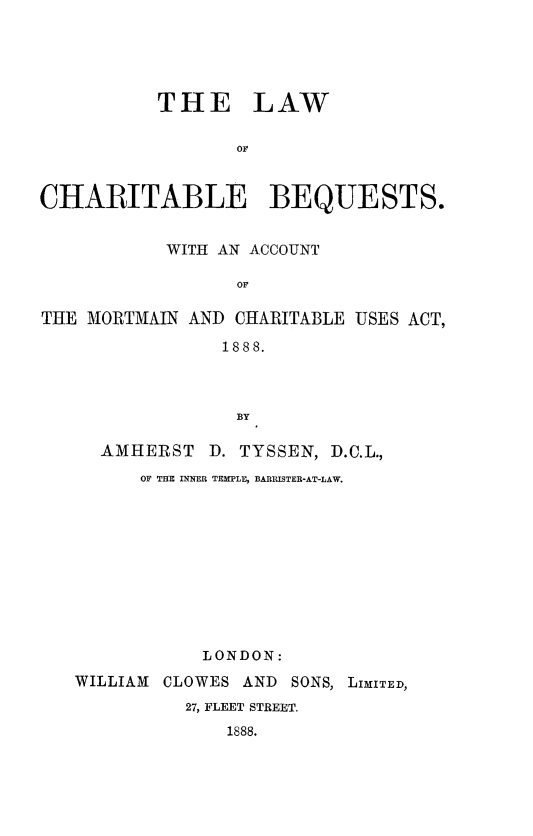 handle is hein.beal/lwcharbeq0001 and id is 1 raw text is: 





          THE LAW

                 OF


CHARITABLE BEQUESTS.


           WITH AN ACCOUNT

                 OF

THE MORTMAIN AND CHARITABLE USES ACT,

                1888.



                BY

     AMHERST D. TYSSEN, D.C.L.,
         OF TiM UMM TEMLE, BARRISTER-AT-LAW.











              LONDON:
   WILLIAM CLOWES AND SONS, LIMITED,
             27, FLEET STREET.
                1888.


