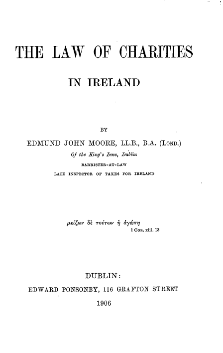 handle is hein.beal/lwchire0001 and id is 1 raw text is: 






THE LAW OF CHARITIES



             IN IRELAND





                    BY

   EDMUND JOHN MOORE, LL.B., B.A. (LoND.)
             Of the King's Inns, Dublin
                BARRISTER-AT-LAW
         LATE INSPECTOR OF TAXES FOR IRELAND


          et~)  r oVTrwv j &ya'7r17
                         1 CoR. xii. 13






              DUBLIN:

EDWARD PONSONBY, 116 GRAFTON STREET

                 1906


