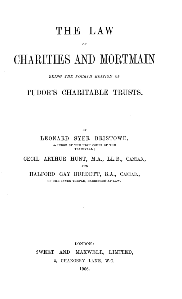 handle is hein.beal/lwchtmrtmn0001 and id is 1 raw text is: 





            THE LAW

                    OF



CHARITIES AND MORTMAIN


          BEING THE FOURTIH EDITION OF


    TUDOR'S   CHARITABLE TRUSTS.






                    BY

        LEONARD  SYER  BRISTOWE,
           A, JUDGE OF THE HIGH COURT OF THE
                 TRANSVAAL;

   CECIL ARTHUR HUNT, M.A., LL.B., CANTAB.,
                   AND

    HALFORD  GAY BURDETT, B.A., CANTAB.,
          OF THE INNER TEMPLE, BARRISTERS-AT-LAW.












                 LONDON:


SWEET  AND


MAXWELL, LIMITED,


3, CHANCERY LANE, W.C.
       1906.


