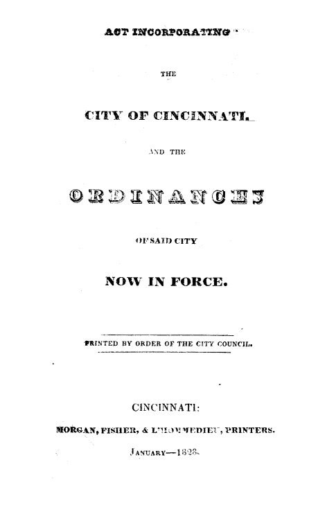 handle is hein.beal/lwcinc0002 and id is 1 raw text is: ACT ZNGOR1'ORA1NO
THE
CITY OF CINCUNNATI's
AND THE

41'SAI) CITY

NOW IN FORCE.

VRINTED BY ORDER OF THE CITY COUNCIL.
CINCINNATI:
!MORAN, FISIIER, & L1012 'DIE  , PRINTERS.

Jl AN!JARY-1 132R


