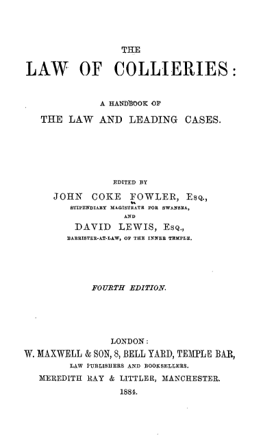 handle is hein.beal/lwclhb0001 and id is 1 raw text is: 




                  THE


LAW OF COLLIERIES:


              A HANb7oOK OF

   THE  LAW   AND  LEADING   CASES.






                EDITED BY

     JOHN   COKE   FOWLER, EsQ.,
        STIPENIAURY M&GISTRATH FOR SWANBEA,
                  AND
         DAVID   LEWIS,  EsQ.,
         BARRISTER-AT-LAW, OF THE INNER TEMPLE,


             FOURTH EDITION.





                LONDON:
W. MAXWELL & SON, 8, BELL YARD, TEMPLE BAR,
        LAW PUBLISHERS AND BOOKSELLERS.
   MEREDITH RAY & LITTLER, MANCHESTER.
                  1884.


