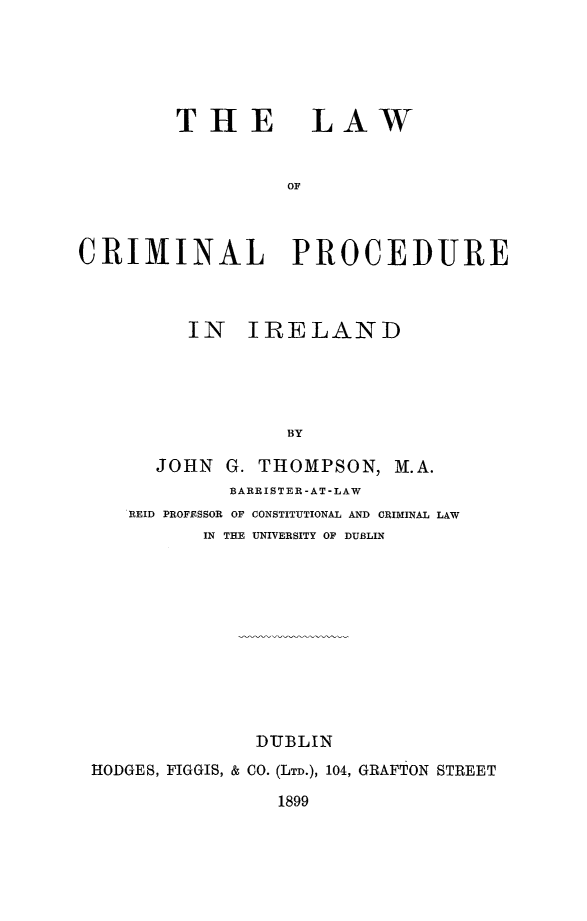 handle is hein.beal/lwcrirl0001 and id is 1 raw text is: 





THE


LAW


CRIMINAL PROCEDURE



         IN IRELAND





                  BY

       JOHN G. THOMPSON, M.A.
             BARRISTER -AT-LAW
    REID PROFESSOR OF CONSTITUTIONAL AND CRIMINAL LAW
           IN THE UNIVERSITY OF DUBLIN


              DUBLIN
HODGES, FIGGIS, & CO. (LTD.), 104, GRAFTON STREET

                1899



