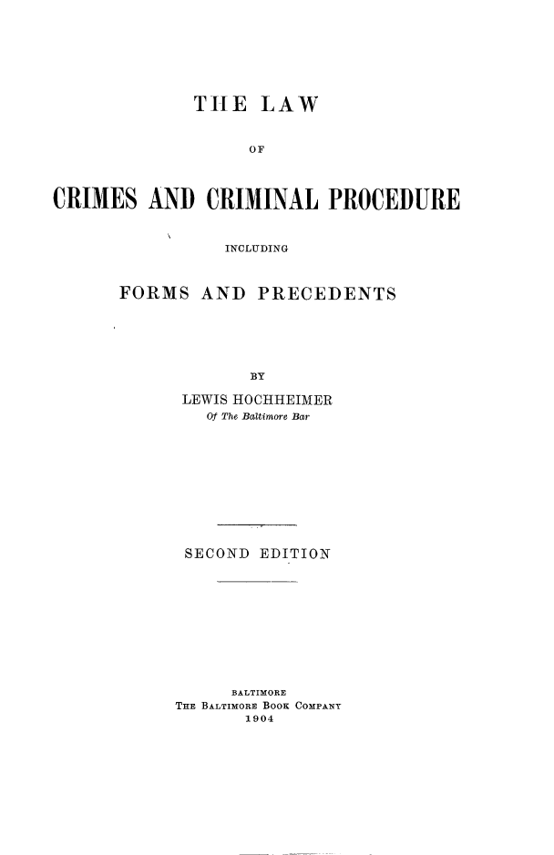 handle is hein.beal/lwcrmpro0001 and id is 1 raw text is: TILE LAW
OF
CRIMES AND CRIMINAL PROCEDURE

INCLUDING
FORMS AND PRECEDENTS
BY
LEWIS HOCHHEIMER
Of The Baltimore Bar

SECOND EDITION
BALTIMORE
THE BALTIMORE BOOK COMPANY
1904


