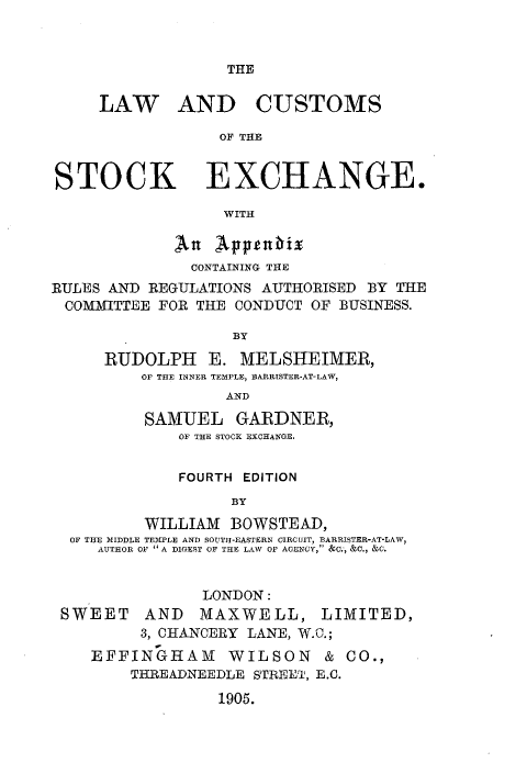 handle is hein.beal/lwcstkg0001 and id is 1 raw text is: 



THE


     LAW AND CUSTOMS

                 OF THE


STOCK EXCHANGE.

                  WITH

             An  Appaltbix
               CONTAINING THE
RULES AND REGULATIONS AUTHORISED BY THE
COMMITTEE  FOR THE CONDUCT OF BUSINESS.

                   BY

     RUDOLPH E. MELSHEIMER,
         OF THE INNER TEMPLE, BARRISTER-AT-LAW,
                  AND

          SAMUEL   GARDNER,
             OF THE STOCK EXCHANGE.


             FOURTH EDITION
                   BY
          WILLIAM  BOWSTEAD,
  OF THE MIDDLE TEMPLE AND SOUTH-EASTERN CIRCUIT, BARRISTER-AT-LAW,
     AUTHOR OF  A DIGEST OF THE LAW OF AGENCY, &C., &C., &C.


                LONDON:
 SWEET AND MAXWELL, LIMITED,
         3, CHANCERY LANE, W.C.;
    EFFINGHAM WILSON & CO.,
        THREADNEEDLE STREET, E.C.

                 1905.


