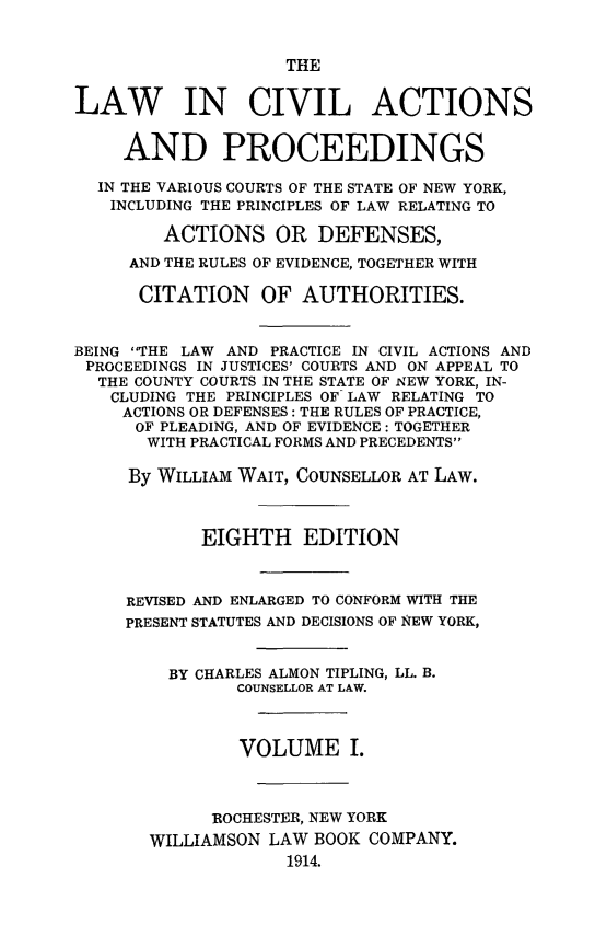 handle is hein.beal/lwcvacpro0001 and id is 1 raw text is: 


                    THE


LAW IN CIVIL ACTIONS


     AND PROCEEDINGS

  IN THE VARIOUS COURTS OF THE STATE OF NEW YORK,
  INCLUDING THE PRINCIPLES OF LAW RELATING TO

        ACTIONS OR DEFENSES,

     AND THE RULES OF EVIDENCE, TOGETHER WITH

     CITATION OF AUTHORITIES.


BEING THE LAW AND PRACTICE IN CIVIL ACTIONS AND
PROCEEDINGS IN JUSTICES' COURTS AND ON APPEAL TO
  THE COUNTY COURTS IN THE STATE OF NEW YORK, IN-
  CLUDING THE PRINCIPLES OF LAW RELATING TO
     ACTIONS OR DEFENSES: THE RULES OF PRACTICE,
     OF PLEADING, AND OF EVIDENCE: TOGETHER
       WITH PRACTICAL FORMS AND PRECEDENTS

     By WILLIAM WAIT, COUNSELLOR AT LAW.



            EIGHTH EDITION



     REVISED AND ENLARGED TO CONFORM WITH THE
     PRESENT STATUTES AND DECISIONS OF NEW YORK,


         BY CHARLES ALMON TIPLING, LL. B.
               COUNSELLOR AT LAW.



               VOLUME I.



             ROCHESTER, NEW YORK
       WILLIAMSON LAW BOOK COMPANY.
                    1914.


