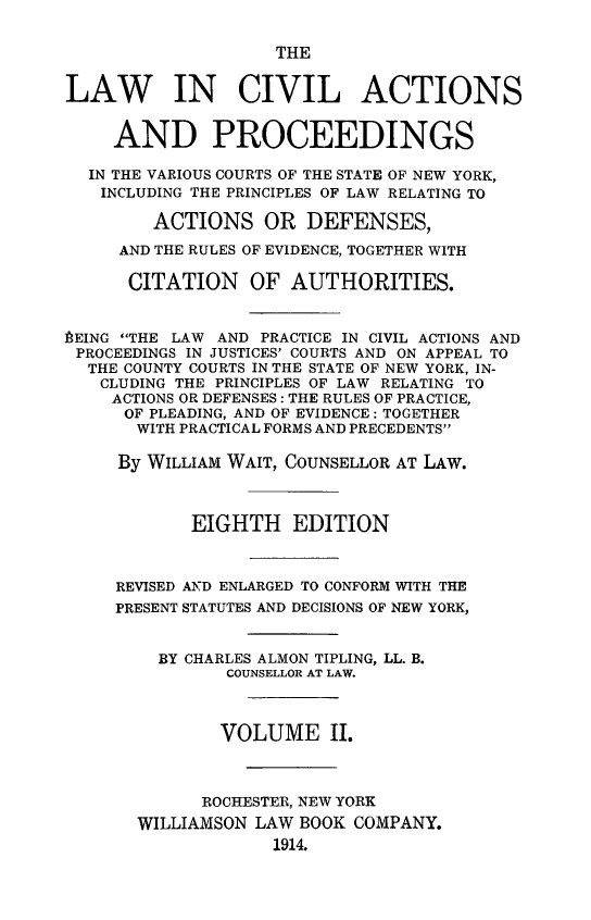 handle is hein.beal/lwcvacpro0002 and id is 1 raw text is: 

                    THE


LAW IN CIVIL ACTIONS


     AND PROCEEDINGS

  IN THE VARIOUS COURTS OF THE STATE OF NEW YORK,
  INCLUDING THE PRINCIPLES OF LAW RELATING TO

        ACTIONS OR DEFENSES,

     AND THE RULES OF EVIDENCE, TOGETHER WITH

     CITATION     OF AUTHORITIES.


PEING THE LAW AND PRACTICE IN CIVIL ACTIONS AND
PROCEEDINGS IN JUSTICES' COURTS AND ON APPEAL TO
  THE COUNTY COURTS IN THE STATE OF NEW YORK, IN-
  CLUDING THE PRINCIPLES OF LAW RELATING TO
    ACTIONS OR DEFENSES: THE RULES OF PRACTICE,
      OF PLEADING, AND OF EVIDENCE: TOGETHER
      WITH PRACTICAL FORMS AND PRECEDENTS

      By WILLIAM WAIT, COUNSELLOR AT LAW.



            EIGHTH EDITION



     REVISED AND ENLARGED TO CONFORM WITH THE
     PRESENT STATUTES AND DECISIONS OF NEW YORK,


         BY CHARLES ALMON TIPLING, LL. B.
               COUNSELLOR AT LAW.



               VOLUME II.



             ROCHESTER, NEW YORK
       WILLIAMSON LAW BOOK COMPANY.
                    1914.


