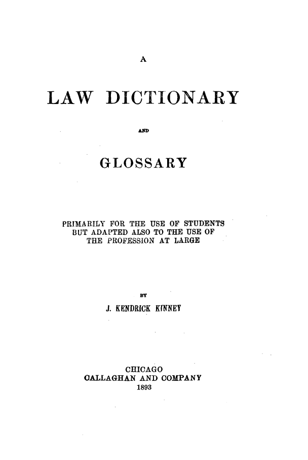 handle is hein.beal/lwdigp0001 and id is 1 raw text is: LAW DICTIONARY
A RY
GLOSSARY

PRIMARILY FOR THE USE OF STUDENTS
BUT ADAPTED ALSO TO THE USE OF
THE PROFESSION AT LARGE
BY
J. KENDRICK KINNEY

CHICAGO
OALLAGHAN AND COMPANY
1893


