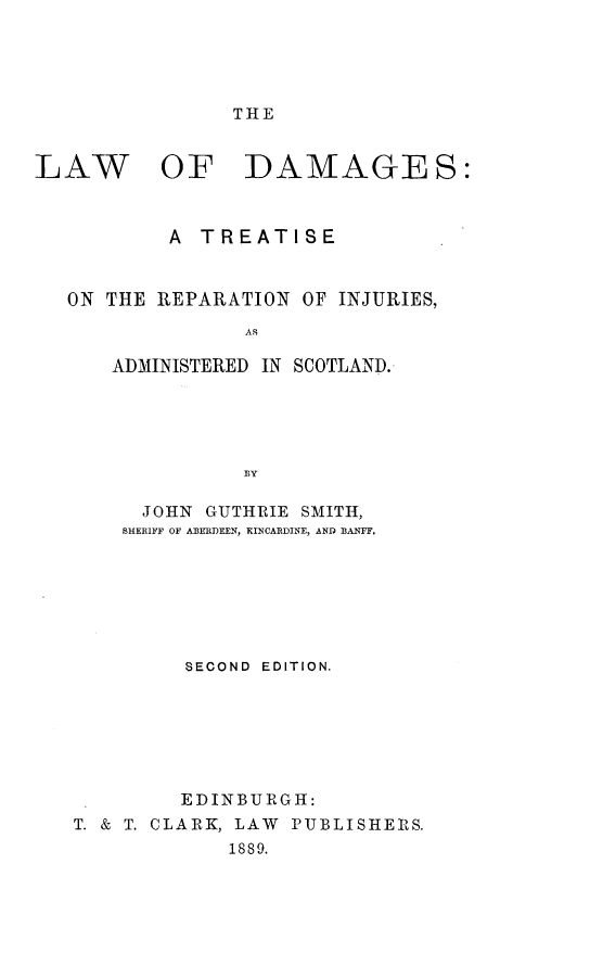 handle is hein.beal/lwdmgsct0001 and id is 1 raw text is: 





THE


LAW


OF DAMAGES:


        A  TREATISE


ON THE REPARATION  OF INJURIES,
              AS

    ADMINISTERED IN SCOTLAND.





              BY

      JOHN GUTHRIE SMITH,
    SHERIFF OF ABERDEEN, KINCARDINE, AND BANFF.







          SECOND EDITION.







          EDINBURGH:
 T. & T. CLARK, LAW PUBLISHERS.
             1889.


