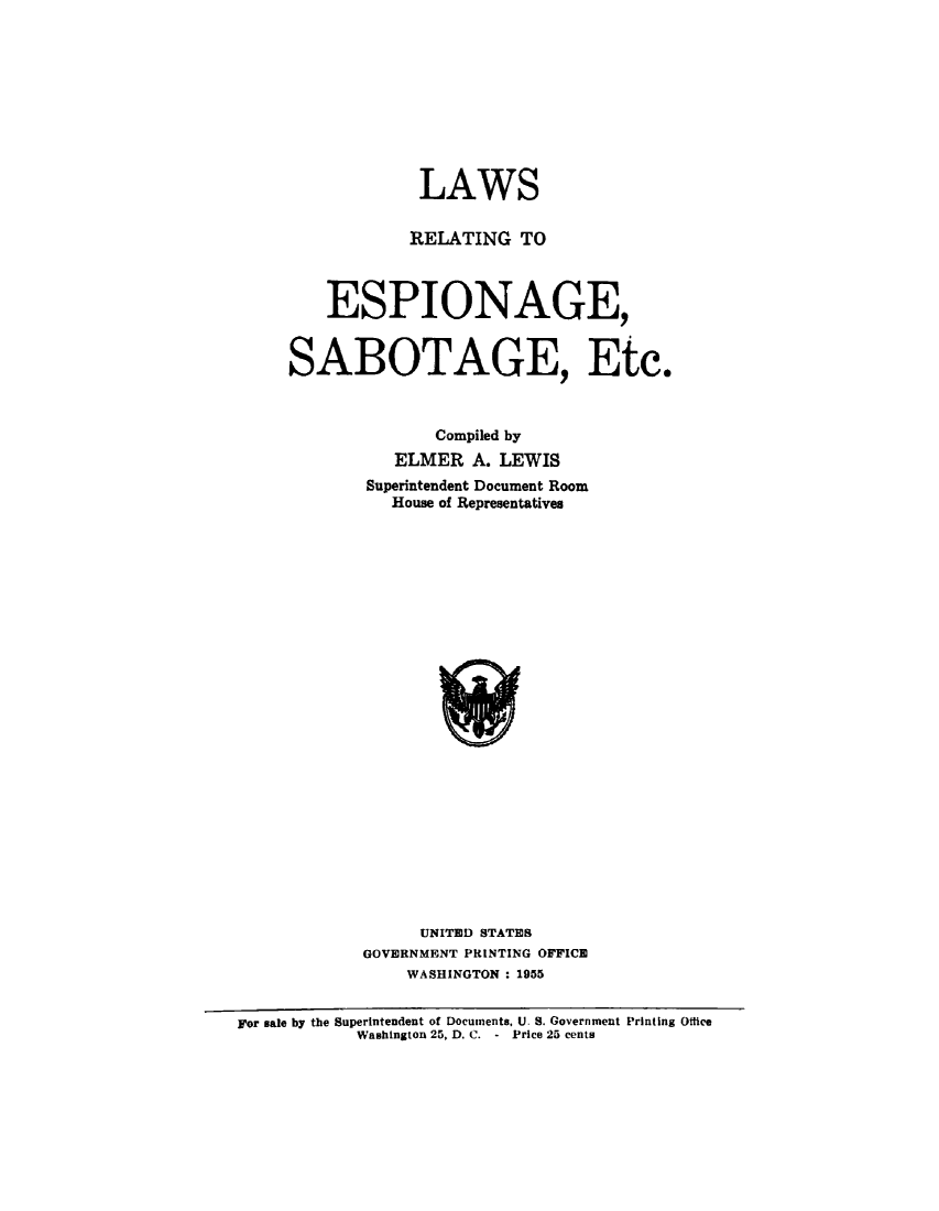 handle is hein.beal/lwespsabot0001 and id is 1 raw text is: 










             LAWS

             RELATING TO



    ESPIONAGE,


SABOTAGE, Etc.



              Compiled by
          ELMER   A. LEWIS
       Superintendent Document Room
          House of Representatives

























             UNITED STATES
       GOVERNMENT PRINTING OFFICE
           WASHINGTON : 1955


For sale by the Superintendent of Documents, U. S. Government Printing Ottice
            Washington 25, D. C. - Price 25 cents


