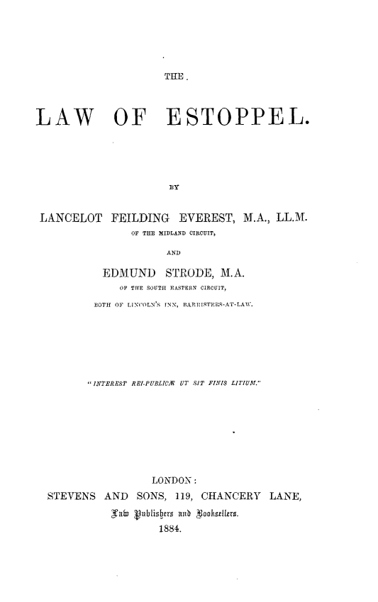 handle is hein.beal/lwestppl0001 and id is 1 raw text is: 






THE.


LAW OF ESTOPPEL.





                       BY


LANCELOT


FEILDING EVEREST, M.A., LL.M.
    OF THE MIDLAND CIRCUIT,


             AND

 EDMUND STRODE, M.A.
    OF THE SOUTH EASTERN CIRCUIT,

BOTH OF LINCOLN'S INN, BARRISTERS-AT-LAW.


       INTEREST RRl-PUBLIA UT SIT FINTIS LITJUA.









                  LONDON:
STEVENS   AND  SONS,  119, CHANCERY   LANE,
           gab Vublishers anI 1ooksellers.
                   1884.


