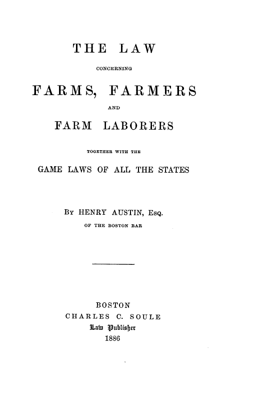 handle is hein.beal/lwffmlt0001 and id is 1 raw text is: 




       THE LAW

           CONCERNING


FARMS, FARMERS

             AND

    FARM LABORERS


         TOGETHER WITH THE

 GAME LAWS OF ALL THE STATES




     By HENRY AUSTIN, EsQ.
         OF THE BOSTON BAR









           BOSTON
      CHARLES C. SOULE
          Laby Publizbzr
            1886


