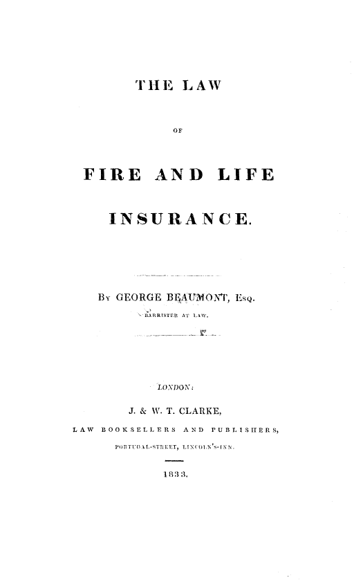 handle is hein.beal/lwflfi0001 and id is 1 raw text is: 








         THE   LAW




              OF




 FIRE AND LIFE




     INSURA*NCE.







     By GEORGE BELAUMONT, ESQ.

          BARRISTER AT LAW.







            LOXDON:

        J. & W. T. CLARKE,

LAW BOOKSELLERS AND PUBLISIHERS,

      PORiTLEGAL-STRELET, LTXCOLN S-1 NN


             1 8 33.


