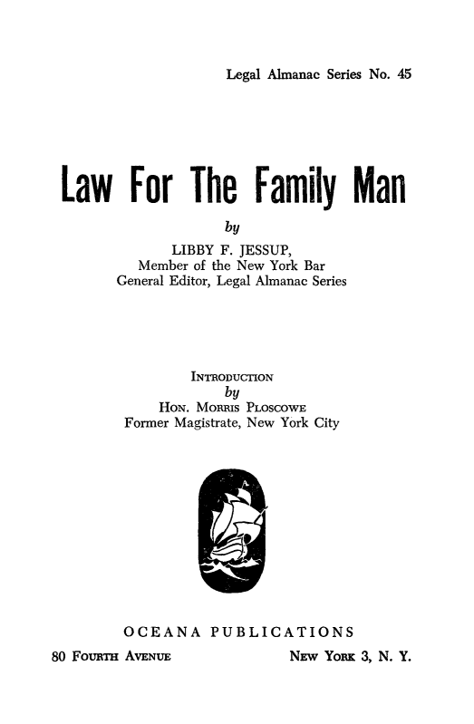 handle is hein.beal/lwfmlymn0001 and id is 1 raw text is: 



Legal Almanac Series No. 45


Law For The Family Man

                   by
             LIBBY F. JESSUP,
         Member of the New York Bar
      General Editor, Legal Almanac Series





               INTaODUcnON
                   by
           HoN. MoRms PLOSCOWE
       Former Magistrate, New York City












       OCEANA PUBLICATIONS


80 FoumTH AVENUE


NEw Ymm 3, N. Y.


