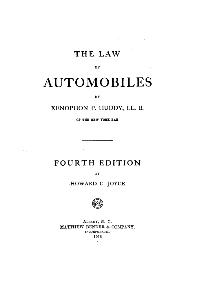 handle is hein.beal/lwfmobile0001 and id is 1 raw text is: TH E LAW
OF
AUTOMOBILES
BY
XENOPHON P. HUDDY, LL. B.
OF THE NEW YORK BAR
FOURTH EDITION
BY
HOWARD C. JOYCE

ALBANY, N. Y.
MATTHEW BENDER & COMPANY,
INCORPORATED
1916


