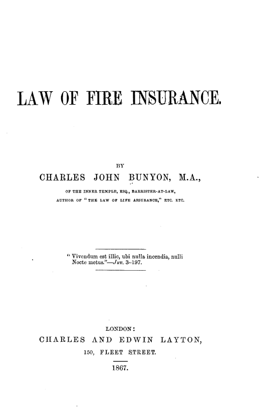 handle is hein.beal/lwfrin0001 and id is 1 raw text is: 














LAW OF FIRE INSURANCE,








                       BY

     CHARLES JOHN BUNYON, M.A.,


      OF THE INNER TEMPLE, ESQ., BARRISTER-AT-LAW,
    AUTHOR OF THE LAW OF LIFE ASSURANCE, ETC. ETC.







      Vivendum est illic, ubi nulla incendia, nulli
        Nocte metu&--Juv. 3-197.









               LONDON:

CHARLES AND EDWIN LAYTON,

          150, FLEET STREET.

                 1867.


