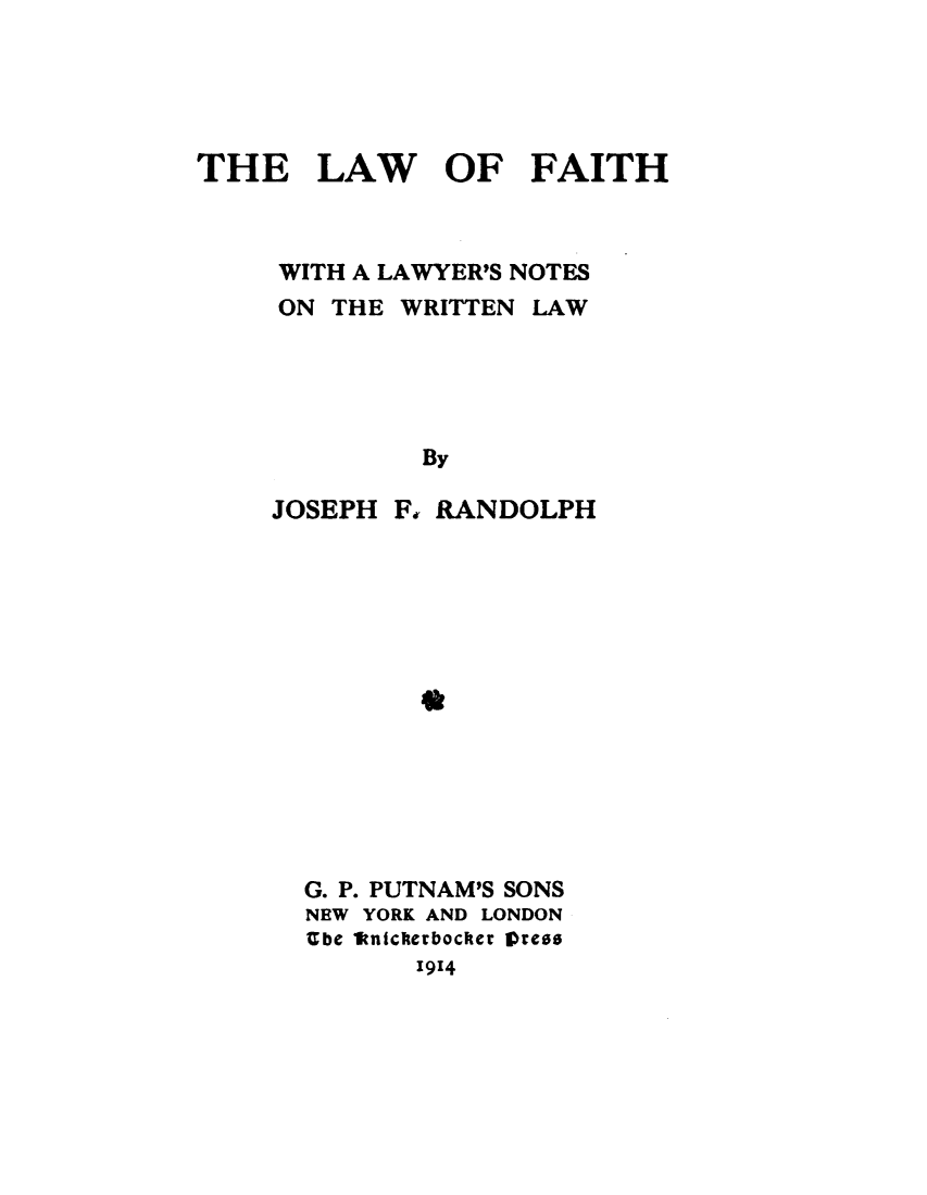 handle is hein.beal/lwfthly0001 and id is 1 raw text is: 





THE LAW OF FAITH



     WITH A LAWYER'S NOTES
     ON THE WRITTEN  LAW





              By


JOSEPH  Ff


RANDOLPH


*


G. P. PUTNAM'S SONS
NEW YORK AND LONDON
Ube aitnicherbocker Orese
       1914


