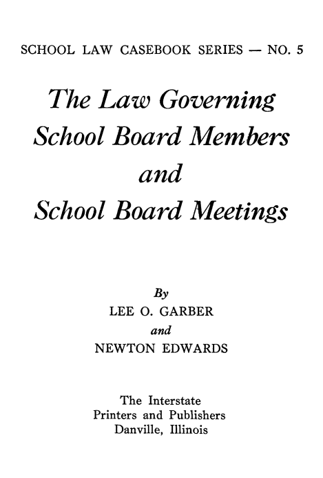 handle is hein.beal/lwgnvsc0001 and id is 1 raw text is: 

SCHOOL LAW CASEBOOK SERIES - NO. 5



   The Law Governing

 School Board Members

            and

 School Board Meetings




              By
         LEE 0. GARBER
              and
        NEWTON EDWARDS


   The Interstate
Printers and Publishers
  Danville, Illinois


