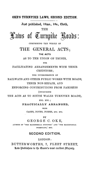 handle is hein.beal/lwhghwy0001 and id is 1 raw text is: 




   OKE'S TURNPIKE LAWS, SECOND EDITION.

        Just published, 12mo., 18s., Cloth,

                   THE


 jfab* of Ennile E0as:

            COMPRISING THE WHOLE OF

       THE GENERAL ACTS;
                  THE ACTS
         AS TO THE UNION OF TRUSTS,
                    FOR
   FACILITATING ARRANGEMENTS WITH THEIR
                CREDITORS;
              THE INTERFERENCE OF
RAILWAYS AND OTHER PUBLIC WORKS WITH ROADS,
           THEIR NON-REPAIR, AND
  ENFORCING CONTRIBUTIONS FROM PARISHES
                 (INCLUDING
THE ACTS AS TO SOUTH WALES TURNPIKE ROADS),
                  ETC. ETC.;
        PRACTICALLY ARRANGED,
                   WITH
           CASES, NOTES, FORMS, ETC. ETC.

                    BY
           GEORGE C. OKE,
   AUTHOR OF 'THE MAGISTERIAL SYNOPSIS' AlfD 'THE MAGISTERIAL
                FOEMULIST,' ETC.

            SECOND   EDITION.

                 LONDON:
  BUTTERWORTHS, 7, FLEET STREET,
    LaIn I)ublislers to tbe auee's most excrllent fflajeztp.


